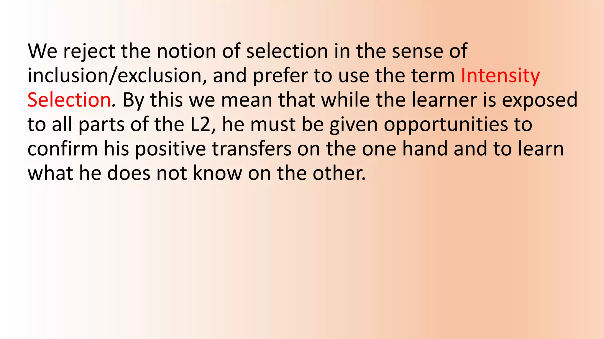 We reject the notion of selection in the sense of
inclusion/exclusion, and prefer to use the term Intensity
Selection. By this we mean that while the learner is exposed
to all parts of the L2, he must be given opportunities to
confirm his positive transfers on the one hand and to learn
what he does not know on the other.
 