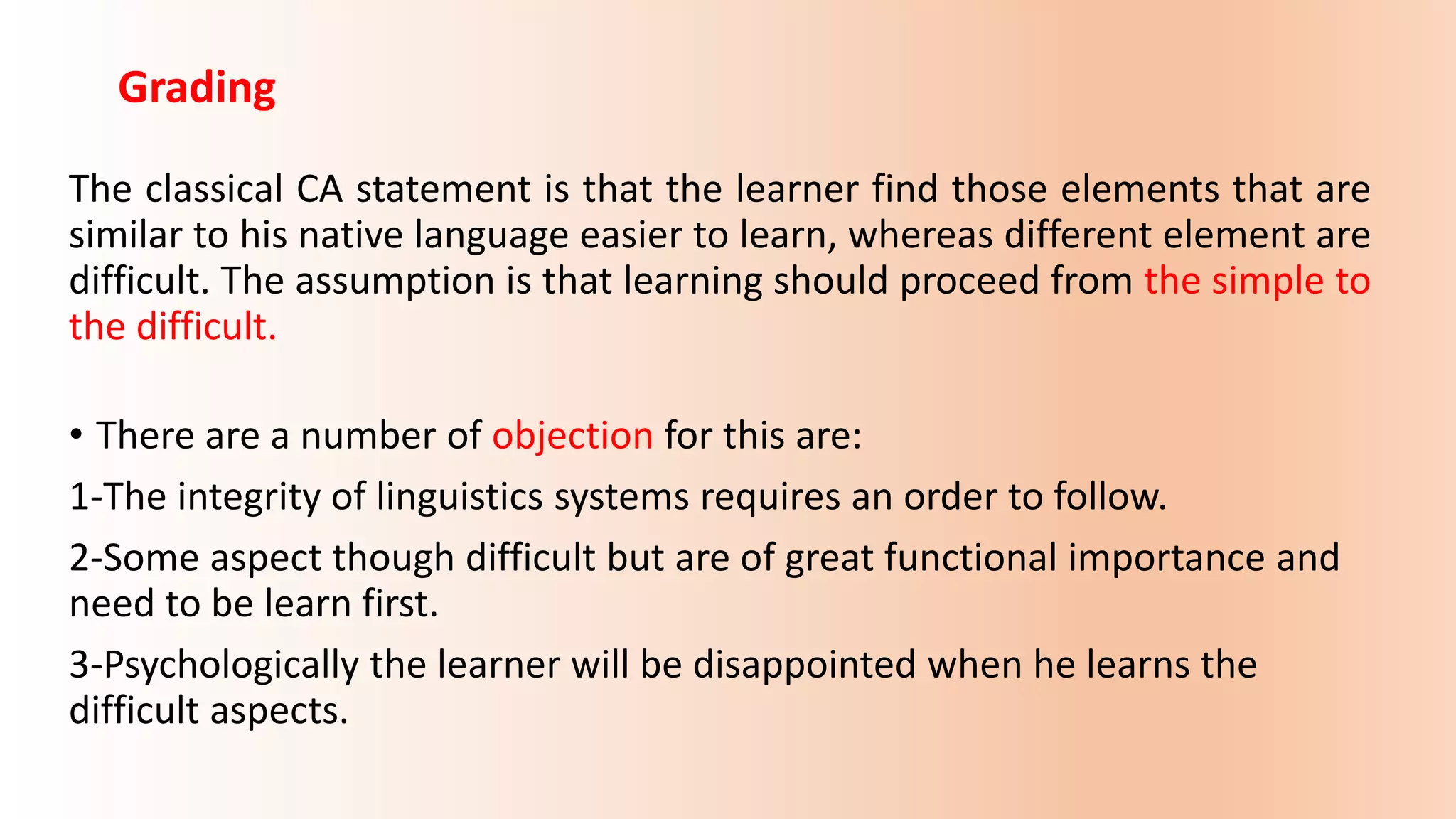 Grading
The classical CA statement is that the learner find those elements that are
similar to his native language easier to learn, whereas different element are
difficult. The assumption is that learning should proceed from the simple to
the difficult.
• There are a number of objection for this are:
1-The integrity of linguistics systems requires an order to follow.
2-Some aspect though difficult but are of great functional importance and
need to be learn first.
3-Psychologically the learner will be disappointed when he learns the
difficult aspects.
 