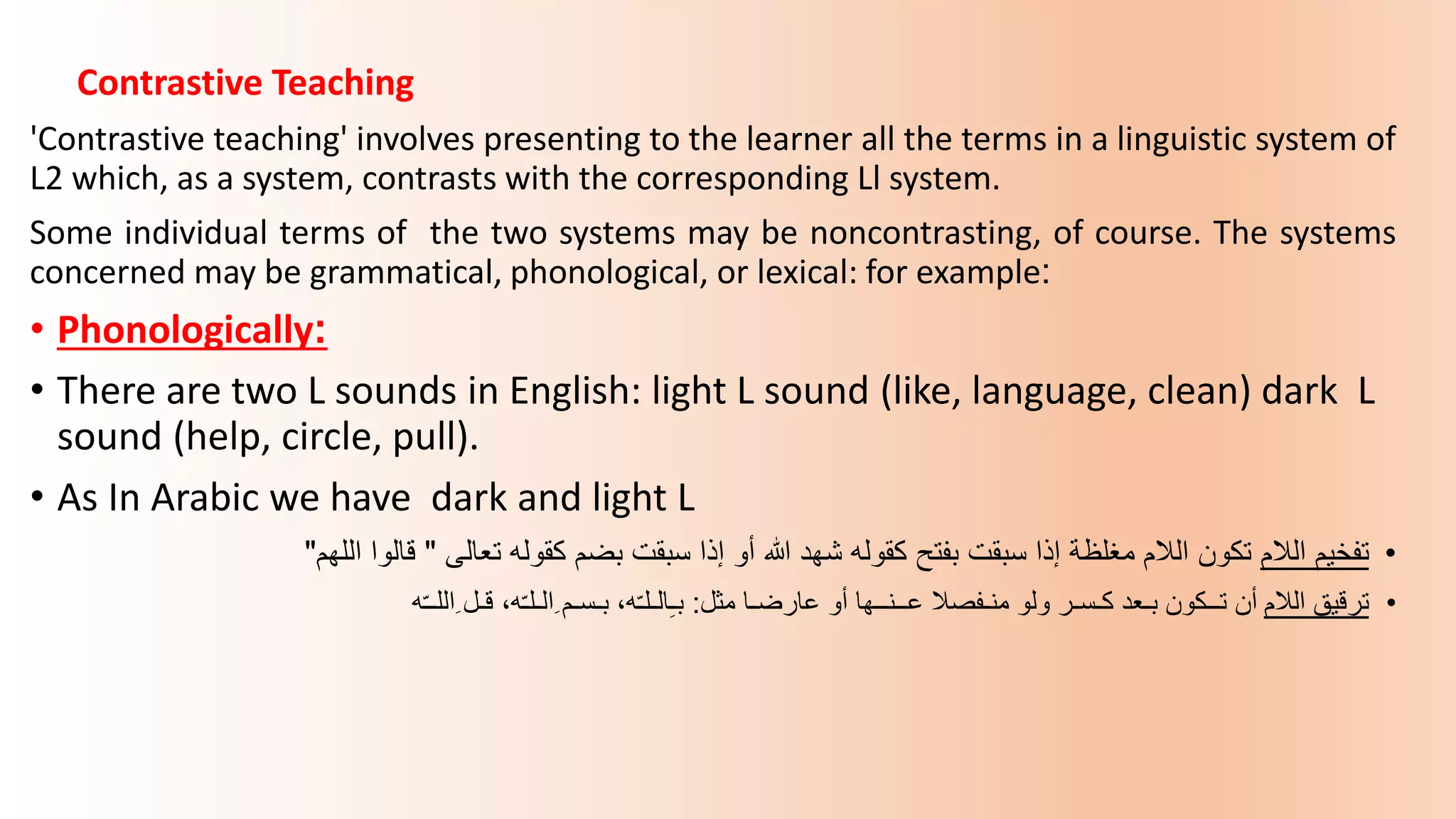 Contrastive Teaching
'Contrastive teaching' involves presenting to the learner all the terms in a linguistic system of
L2 which, as a system, contrasts with the corresponding Ll system.
Some individual terms of the two systems may be noncontrasting, of course. The systems
concerned may be grammatical, phonological, or lexical: for example:
• Phonologically:
• There are two L sounds in English: light L sound (like, language, clean) dark L
sound (help, circle, pull).
• As In Arabic we have dark and light L
•
‫الالم‬ ‫تفخيم‬
‫تعالى‬ ‫كقوله‬ ‫بضم‬ ‫سبقت‬ ‫إذا‬ ‫أو‬ ‫هللا‬ ‫شهد‬ ‫كقوله‬ ‫بفتح‬ ‫سبقت‬ ‫إذا‬ ‫مغلظة‬ ‫الالم‬ ‫تكون‬
"
‫اللهم‬ ‫قالوا‬
"
•
‫الالم‬ ‫ترقيق‬
‫عارضـا‬ ‫أو‬ ‫عــنــها‬ ‫منـفصال‬ ‫ولو‬ ‫كـسـر‬ ‫بـعد‬ ‫تــكون‬ ‫أن‬
‫مثل‬
:
‫ه‬ّ‫ـ‬‫ِاللـ‬ ‫قـل‬ ،‫ه‬ّ‫ـ‬‫ِالـل‬ ‫بـسـم‬ ،‫ه‬ّ‫ـ‬‫الـل‬ِ‫ـ‬‫ب‬
 