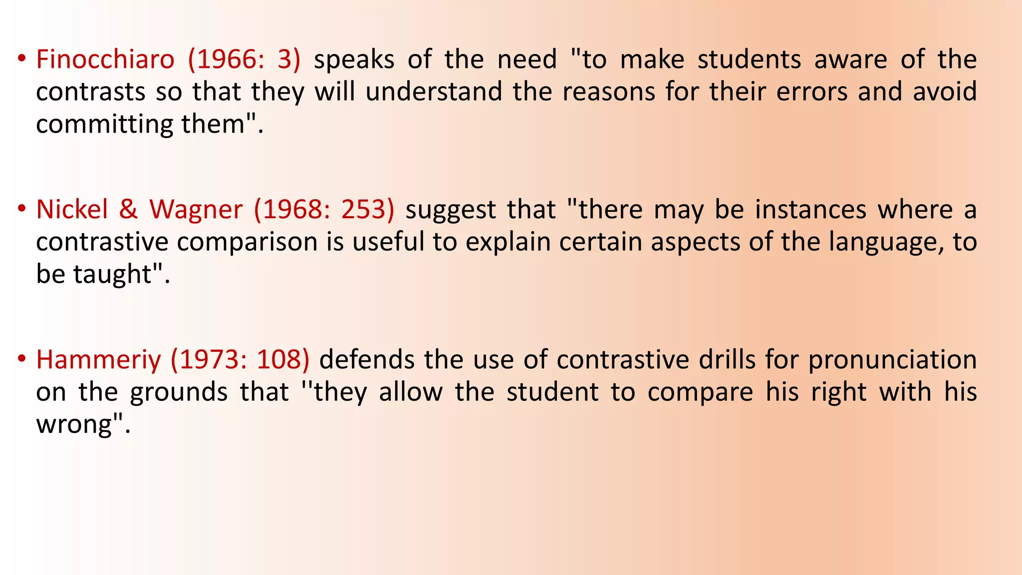 • Finocchiaro (1966: 3) speaks of the need "to make students aware of the
contrasts so that they will understand the reasons for their errors and avoid
committing them".
• Nickel & Wagner (1968: 253) suggest that "there may be instances where a
contrastive comparison is useful to explain certain aspects of the language, to
be taught".
• Hammeriy (1973: 108) defends the use of contrastive drills for pronunciation
on the grounds that ''they allow the student to compare his right with his
wrong".
 