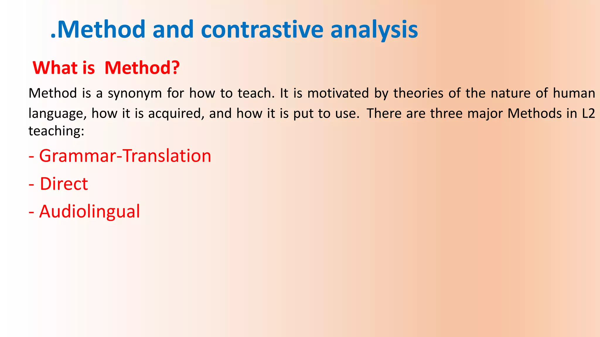 What is Method?
Method is a synonym for how to teach. It is motivated by theories of the nature of human
language, how it is acquired, and how it is put to use. There are three major Methods in L2
teaching:
- Grammar-Translation
- Direct
- Audiolingual
.Method and contrastive analysis
 