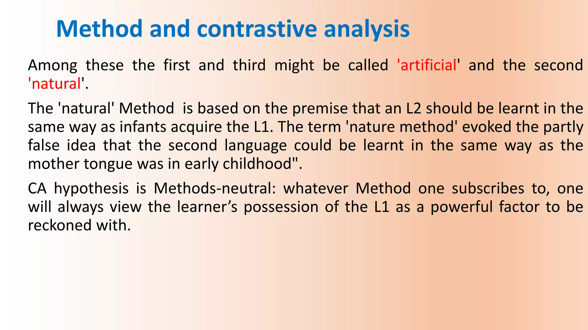 Among these the first and third might be called 'artificial' and the second
'natural'.
The 'natural' Method is based on the premise that an L2 should be learnt in the
same way as infants acquire the L1. The term 'nature method' evoked the partly
false idea that the second language could be learnt in the same way as the
mother tongue was in early childhood".
CA hypothesis is Methods-neutral: whatever Method one subscribes to, one
will always view the learner’s possession of the L1 as a powerful factor to be
reckoned with.
Method and contrastive analysis
 