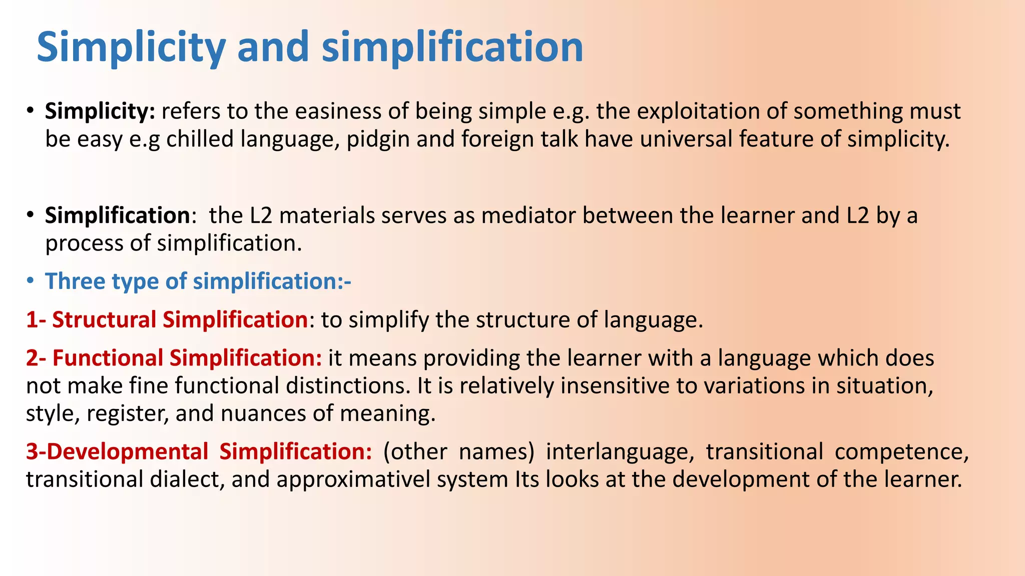 • Simplicity: refers to the easiness of being simple e.g. the exploitation of something must
be easy e.g chilled language, pidgin and foreign talk have universal feature of simplicity.
• Simplification: the L2 materials serves as mediator between the learner and L2 by a
process of simplification.
• Three type of simplification:-
1- Structural Simplification: to simplify the structure of language.
2- Functional Simplification: it means providing the learner with a language which does
not make fine functional distinctions. It is relatively insensitive to variations in situation,
style, register, and nuances of meaning.
3-Developmental Simplification: (other names) interlanguage, transitional competence,
transitional dialect, and approximativel system Its looks at the development of the learner.
Simplicity and simplification
 