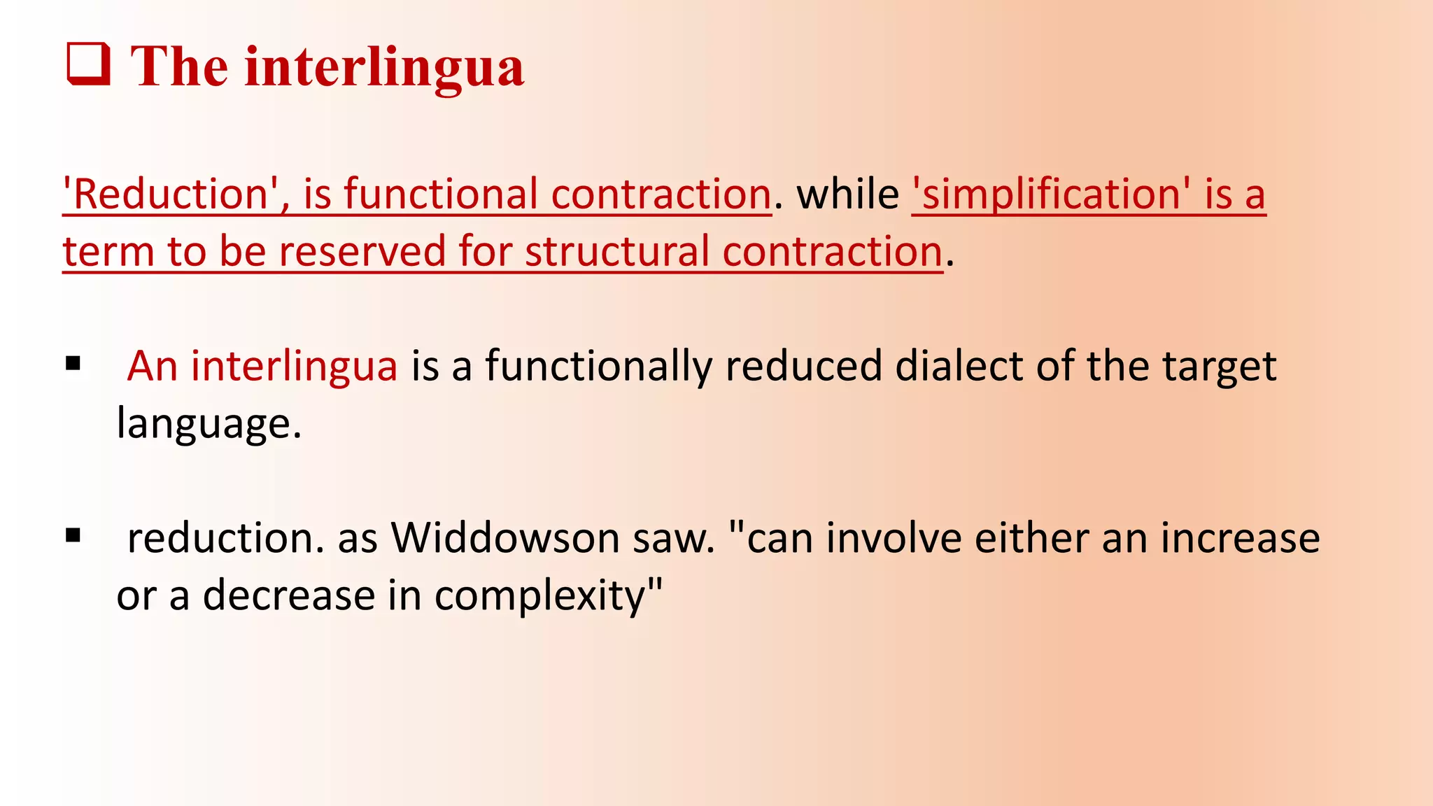  The interlingua
'Reduction', is functional contraction. while 'simplification' is a
term to be reserved for structural contraction.
 An interlingua is a functionally reduced dialect of the target
language.
 reduction. as Widdowson saw. "can involve either an increase
or a decrease in complexity"
 