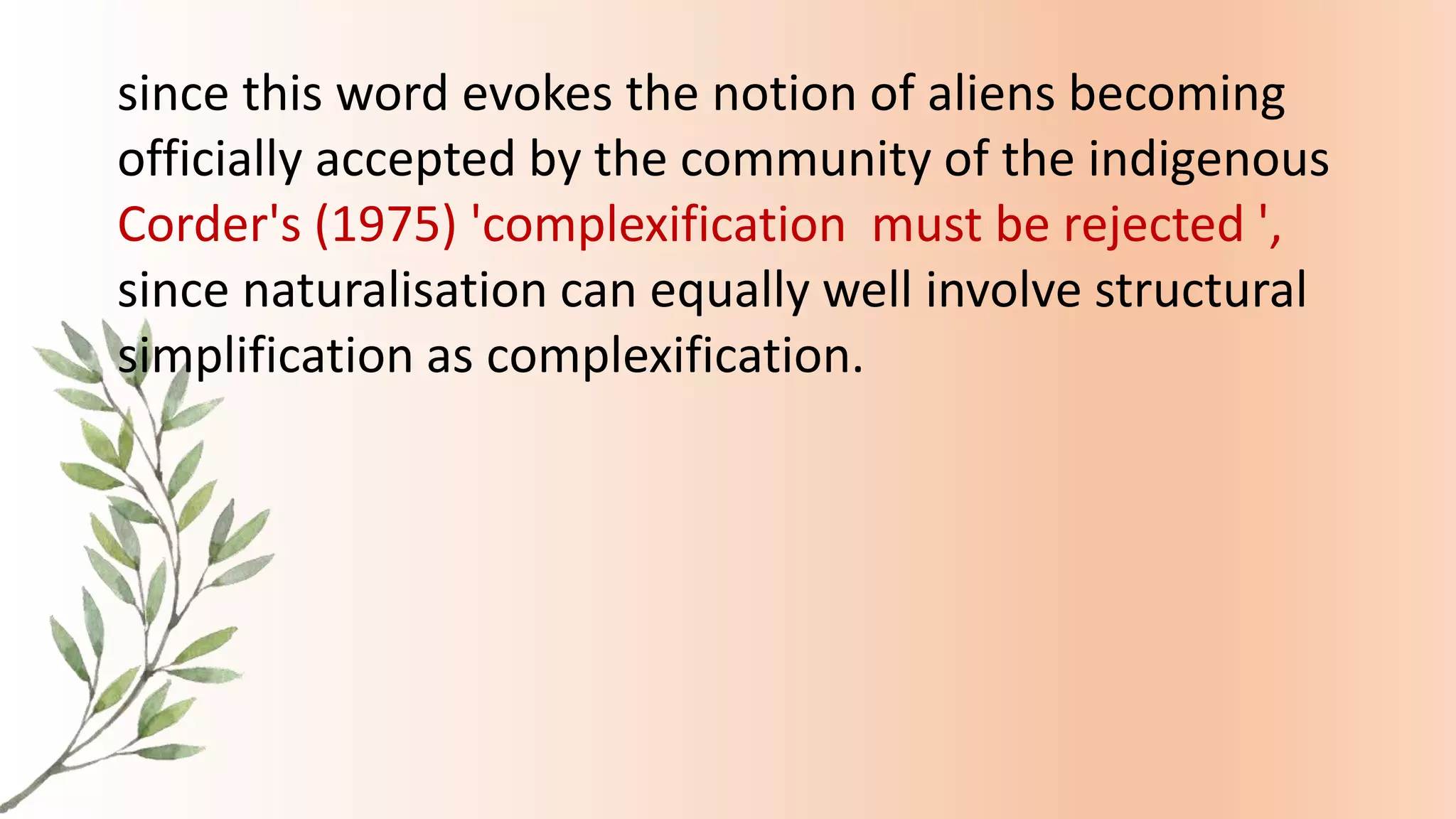 since this word evokes the notion of aliens becoming
officially accepted by the community of the indigenous
Corder's (1975) 'complexification must be rejected ',
since naturalisation can equally well involve structural
simplification as complexification.
 