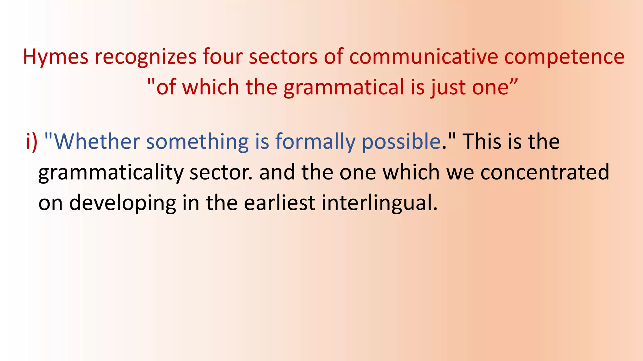 Hymes recognizes four sectors of communicative competence
"of which the grammatical is just one”
i) "Whether something is formally possible." This is the
grammaticality sector. and the one which we concentrated
on developing in the earliest interlingual.
 