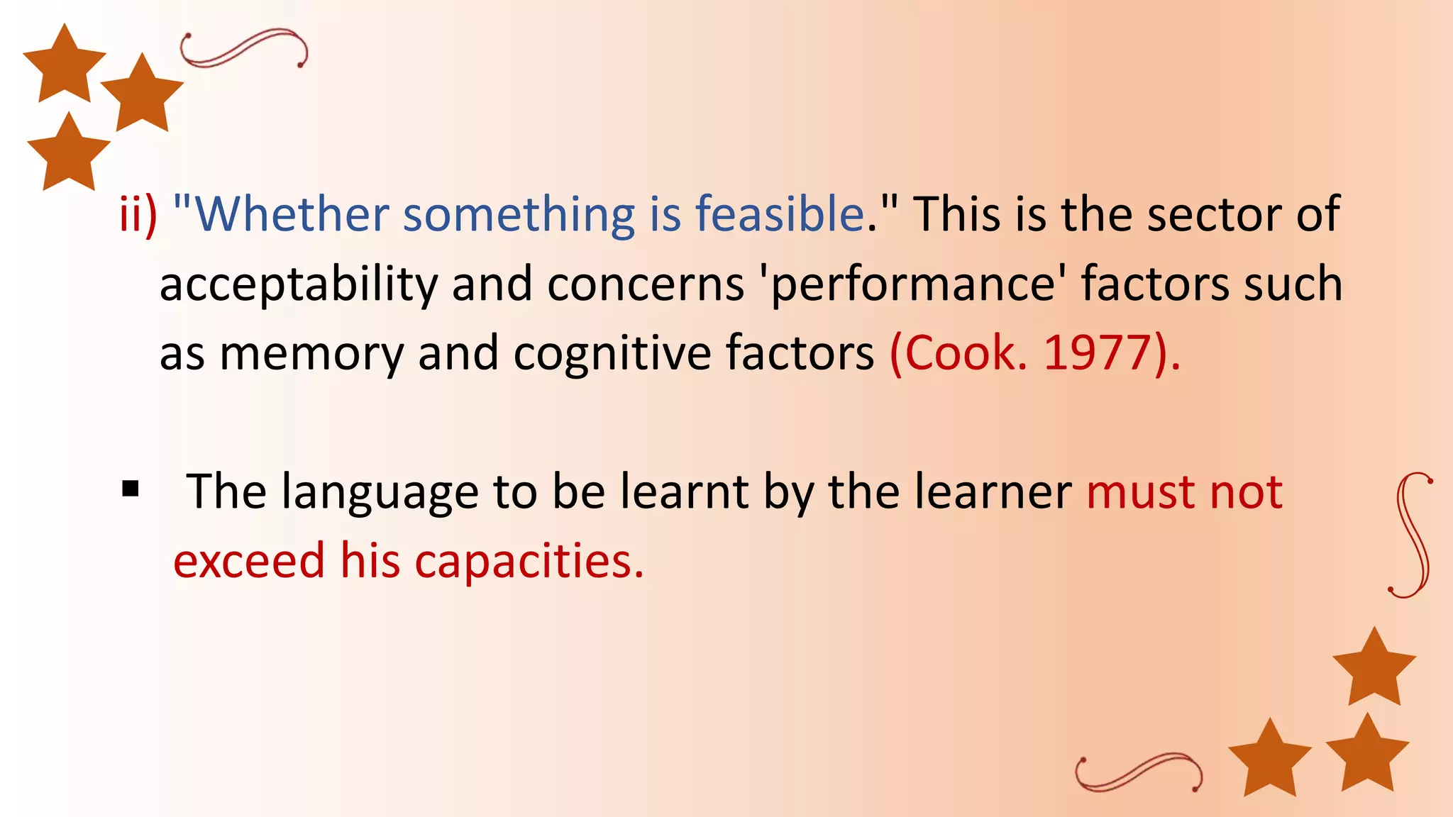 ii) "Whether something is feasible." This is the sector of
acceptability and concerns 'performance' factors such
as memory and cognitive factors (Cook. 1977).
 The language to be learnt by the learner must not
exceed his capacities.
 