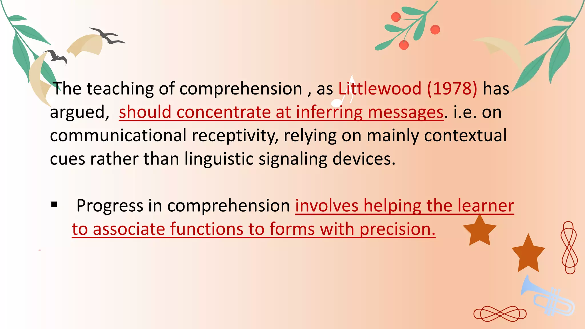 The teaching of comprehension , as Littlewood (1978) has
argued, should concentrate at inferring messages. i.e. on
communicational receptivity, relying on mainly contextual
cues rather than linguistic signaling devices.
 Progress in comprehension involves helping the learner
to associate functions to forms with precision.
 
