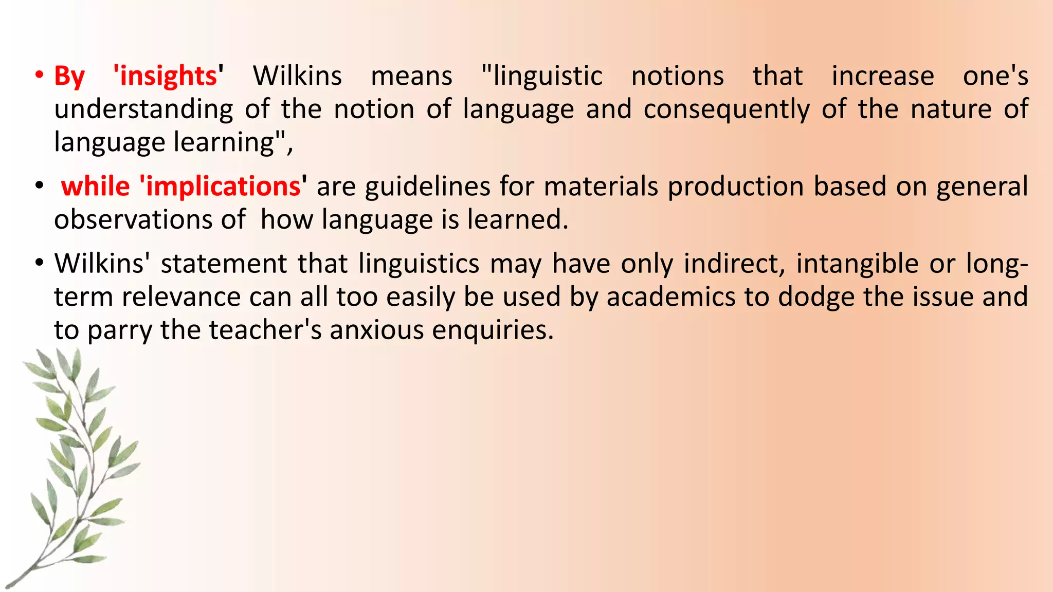 • By 'insights' Wilkins means "linguistic notions that increase one's
understanding of the notion of language and consequently of the nature of
language learning",
• while 'implications' are guidelines for materials production based on general
observations of how language is learned.
• Wilkins' statement that linguistics may have only indirect, intangible or long-
term relevance can all too easily be used by academics to dodge the issue and
to parry the teacher's anxious enquiries.
 