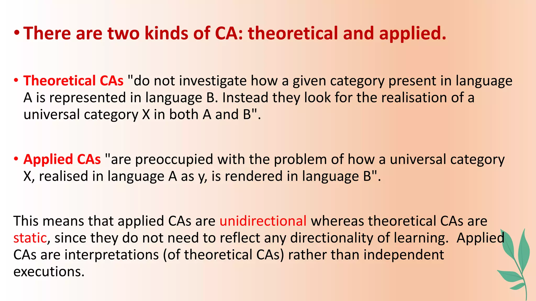 •There are two kinds of CA: theoretical and applied.
• Theoretical CAs "do not investigate how a given category present in language
A is represented in language B. Instead they look for the realisation of a
universal category X in both A and B".
• Applied CAs "are preoccupied with the problem of how a universal category
X, realised in language A as y, is rendered in language B".
This means that applied CAs are unidirectional whereas theoretical CAs are
static, since they do not need to reflect any directionality of learning. Applied
CAs are interpretations (of theoretical CAs) rather than independent
executions.
 