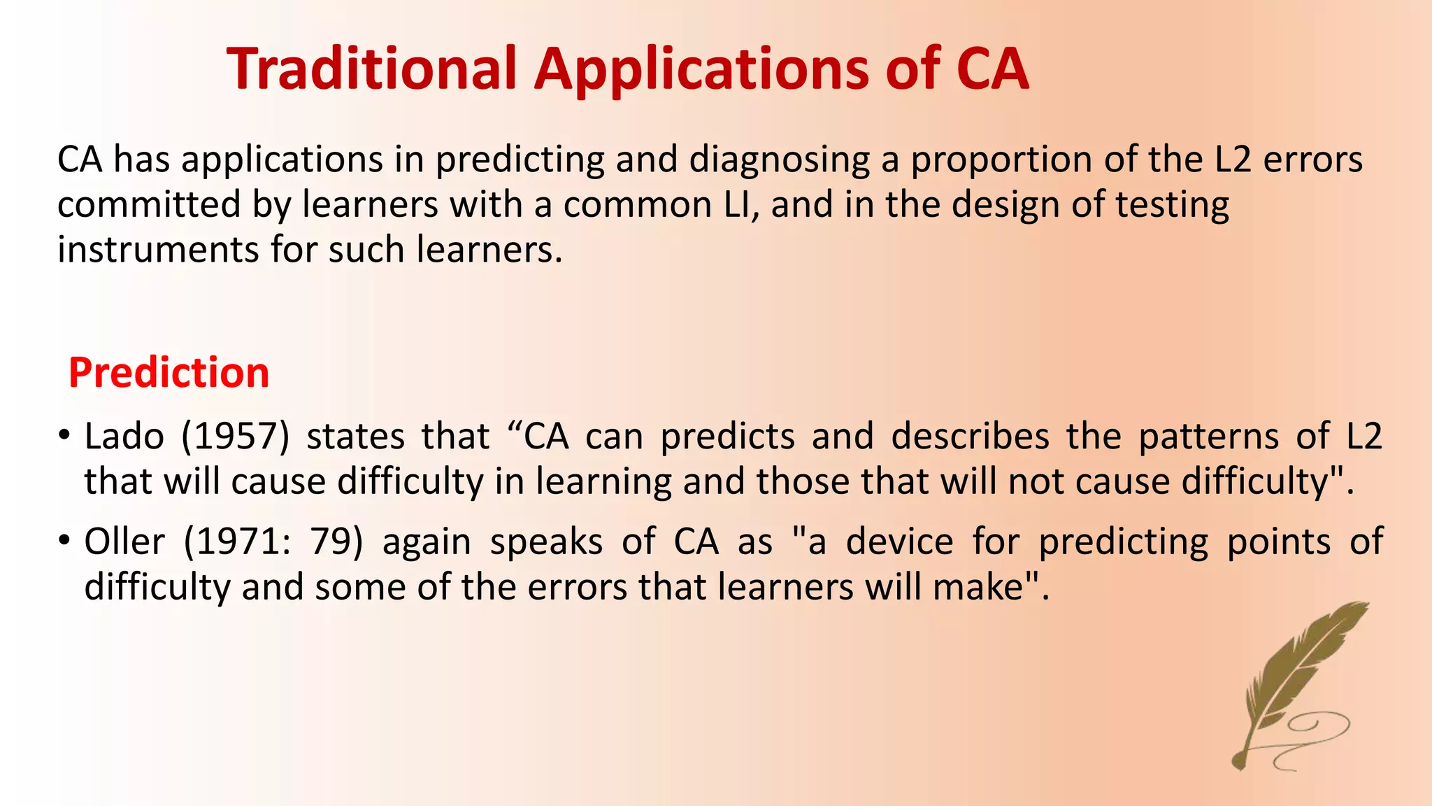 CA has applications in predicting and diagnosing a proportion of the L2 errors
committed by learners with a common LI, and in the design of testing
instruments for such learners.
Prediction
• Lado (1957) states that “CA can predicts and describes the patterns of L2
that will cause difficulty in learning and those that will not cause difficulty".
• Oller (1971: 79) again speaks of CA as "a device for predicting points of
difficulty and some of the errors that learners will make".
Traditional Applications of CA
 