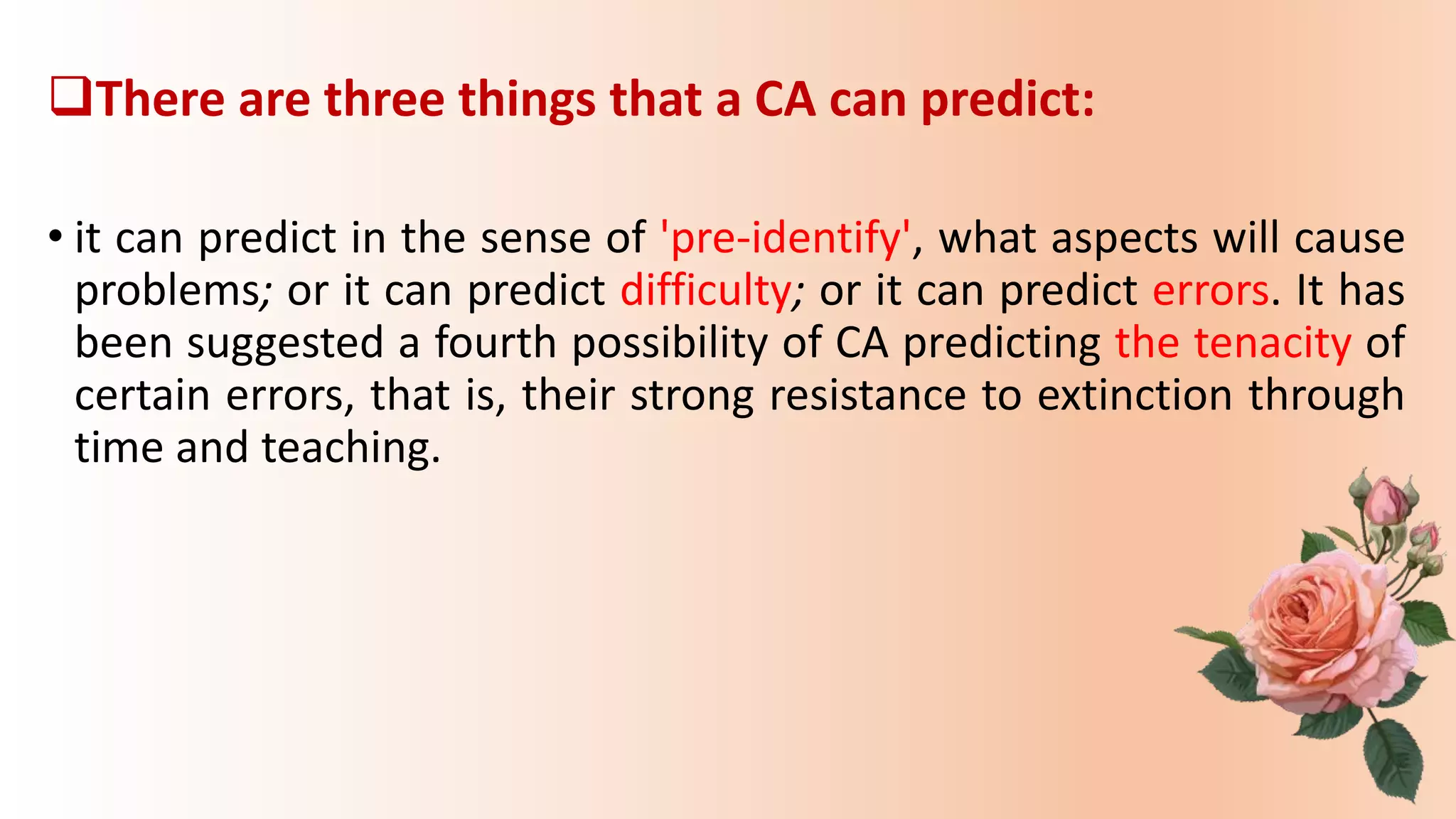 There are three things that a CA can predict:
• it can predict in the sense of 'pre-identify', what aspects will cause
problems; or it can predict difficulty; or it can predict errors. It has
been suggested a fourth possibility of CA predicting the tenacity of
certain errors, that is, their strong resistance to extinction through
time and teaching.
 
