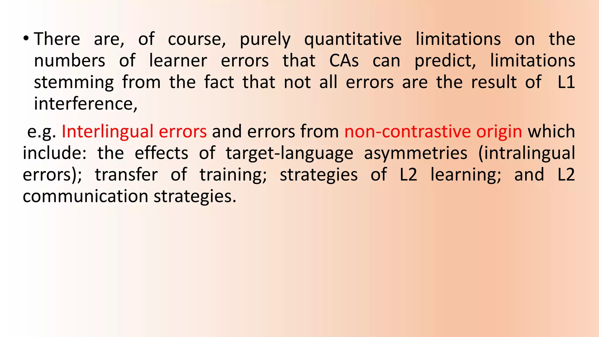 • There are, of course, purely quantitative limitations on the
numbers of learner errors that CAs can predict, limitations
stemming from the fact that not all errors are the result of L1
interference,
e.g. Interlingual errors and errors from non-contrastive origin which
include: the effects of target-language asymmetries (intralingual
errors); transfer of training; strategies of L2 learning; and L2
communication strategies.
 