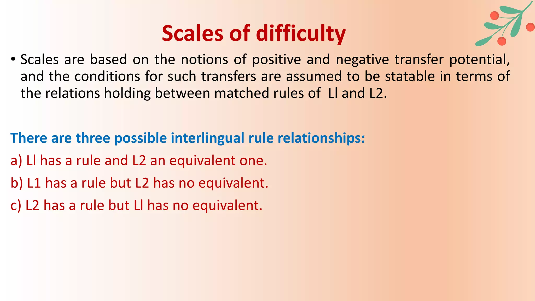 • Scales are based on the notions of positive and negative transfer potential,
and the conditions for such transfers are assumed to be statable in terms of
the relations holding between matched rules of Ll and L2.
There are three possible interlingual rule relationships:
a) Ll has a rule and L2 an equivalent one.
b) L1 has a rule but L2 has no equivalent.
c) L2 has a rule but Ll has no equivalent.
Scales of difficulty
 