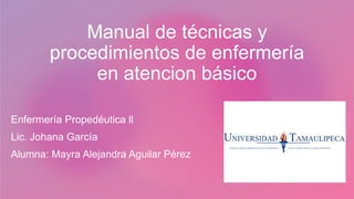 Manual de técnicas y
procedimientos de enfermería
en atencion básico
Enfermería Propedéutica ll
Lic. Johana García
Alumna: Mayra Alejandra Aguilar Pérez
 