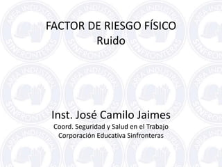 FACTOR DE RIESGO FÍSICO
Ruido
Inst. José Camilo Jaimes
Coord. Seguridad y Salud en el Trabajo
Corporación Educativa Sinfronteras
 