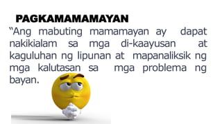 PAGKAMAMAMAYAN
“Ang mabuting mamamayan ay dapat
nakikialam sa mga di-kaayusan at
kaguluhan ng lipunan at mapanaliksik ng
mga kalutasan sa mga problema ng
bayan.
 