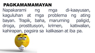 PAGKAMAMAMAYAN
Napakarami ng mga di-kaayusan,
kaguluhan at mga problema ng ating
bayan. Trapik, baha, maruming paligid,
droga, prostitusyon, krimen, katiwalian,
kahirapan, pagsira sa kalikasan at iba pa.
 