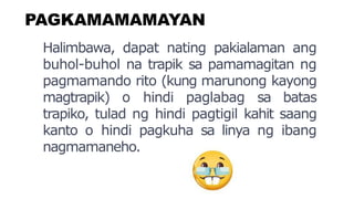 PAGKAMAMAMAYAN
Halimbawa, dapat nating pakialaman ang
buhol-buhol na trapik sa pamamagitan ng
pagmamando rito (kung marunong kayong
magtrapik) o hindi paglabag sa batas
trapiko, tulad ng hindi pagtigil kahit saang
kanto o hindi pagkuha sa linya ng ibang
nagmamaneho.
 