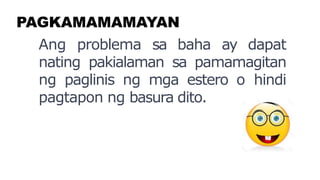 PAGKAMAMAMAYAN
Ang problema sa baha ay dapat
nating pakialaman sa pamamagitan
ng paglinis ng mga estero o hindi
pagtapon ng basura dito.
 