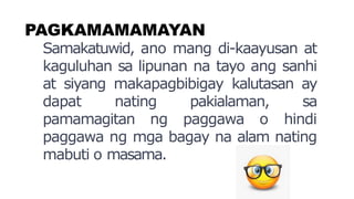 PAGKAMAMAMAYAN
Samakatuwid, ano mang di-kaayusan at
kaguluhan sa lipunan na tayo ang sanhi
at siyang makapagbibigay kalutasan ay
dapat nating pakialaman, sa
pamamagitan ng paggawa o hindi
paggawa ng mga bagay na alam nating
mabuti o masama.
 