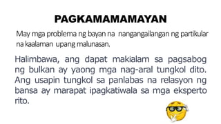 PAGKAMAMAMAYAN
May mgaproblema ng bayanna nangangailanganng partikular
nakaalaman upangmalunasan.
Halimbawa, ang dapat makialam sa pagsabog
ng bulkan ay yaong mga nag-aral tungkol dito.
Ang usapin tungkol sa panlabas na relasyon ng
bansa ay marapat ipagkatiwala sa mga eksperto
rito.
 