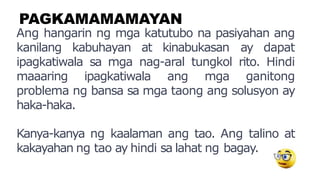 PAGKAMAMAMAYAN
Ang hangarin ng mga katutubo na pasiyahan ang
kanilang kabuhayan at kinabukasan ay dapat
ipagkatiwala sa mga nag-aral tungkol rito. Hindi
maaaring ipagkatiwala ang mga ganitong
problema ng bansa sa mga taong ang solusyon ay
haka-haka.
Kanya-kanya ng kaalaman ang tao. Ang talino at
kakayahan ng tao ay hindi sa lahat ng bagay.
 