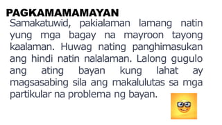 PAGKAMAMAMAYAN
Samakatuwid, pakialaman lamang natin
yung mga bagay na mayroon tayong
kaalaman. Huwag nating panghimasukan
ang hindi natin nalalaman. Lalong gugulo
ang ating bayan kung lahat ay
magsasabing sila ang makalulutas sa mga
partikular na problema ng bayan.
 