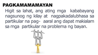 PAGKAMAMAMAYAN
Higit sa lahat, ang ating mga kababayang
nagsunog ng kilay at nagpakadalubhasa sa
partikular na pag- aaral ang dapat makialam
sa mga partikular na problema ng bayan.
 