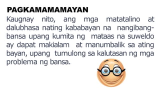 PAGKAMAMAMAYAN
Kaugnay nito, ang mga matatalino at
dalubhasa nating kababayan na nangibang-
bansa upang kumita ng mataas na suweldo
ay dapat makialam at manumbalik sa ating
bayan, upang tumulong sa kalutasan ng mga
problema ng bansa.
 