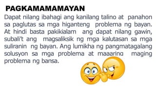 PAGKAMAMAMAYAN
Dapat nilang ibahagi ang kanilang talino at panahon
sa paglutas sa mga higanteng problema ng bayan.
At hindi basta pakikialam ang dapat nilang gawin,
subali’t ang magsaliksik ng mga kalutasan sa mga
suliranin ng bayan. Ang lumikha ng pangmatagalang
solusyon sa mga problema at maaaring maging
problema ng bansa.
 