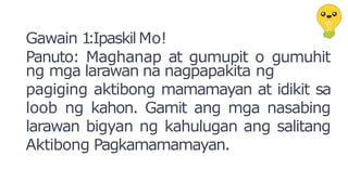Gawain 1
:IpaskilMo!
Panuto: Maghanap at gumupit o gumuhit
ng mga larawan na nagpapakita ng
pagiging aktibong mamamayan at idikit sa
loob ng kahon. Gamit ang mga nasabing
larawan bigyan ng kahulugan ang salitang
Aktibong Pagkamamamayan.
 