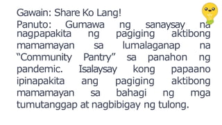 Gawain: Share Ko Lang!
Panuto: Gumawa ng sanaysay na
aktibong
nagpapakita ng pagiging
sa lumalaganap na
sa panahon ng
Pantry”
Isalaysay kong papaano
mamamayan
“Community
pandemic.
ipinapakita ang pagiging aktibong
mamamayan sa bahagi ng mga
tumutanggap at nagbibigay ng tulong.
 