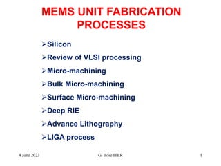MEMS UNIT FABRICATION
PROCESSES
Silicon
Review of VLSI processing
Micro-machining
Bulk Micro-machining
Surface Micro-machining
Deep RIE
Advance Lithography
LIGA process
4 June 2023 1
G. Bose ITER
 