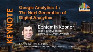 KEYNOTE
Benjamin Kepner
CHIEF EXECUTIVE OFFICER
GLOBAL SOCIAL MEDIA MARKETING
Google Analytics 4 :
The Next Generation of
Digital Analytics
DENVER, CO ~ MAY 8 - 9, 2023
DIGIMARCONROCKYMOUNTAINS.COM | #DigiMarConRockyMountains
 