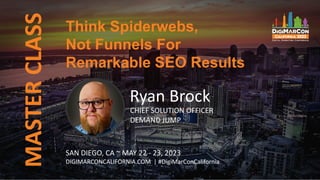 Think Spiderwebs,
Not Funnels For
Remarkable SEO Results
MASTER
CLASS
Ryan Brock
CHIEF SOLUTION OFFICER
DEMAND JUMP
SAN DIEGO, CA ~ MAY 22 - 23, 2023
DIGIMARCONCALIFORNIA.COM | #DigiMarConCalifornia
 