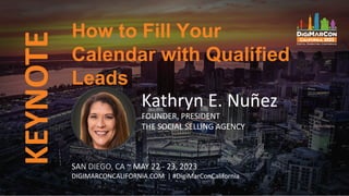 KEYNOTE
SAN DIEGO, CA ~ MAY 22 - 23, 2023
DIGIMARCONCALIFORNIA.COM | #DigiMarConCalifornia
Kathryn E. Nuñez
FOUNDER, PRESIDENT
THE SOCIAL SELLING AGENCY
How to Fill Your
Calendar with Qualified
Leads
 