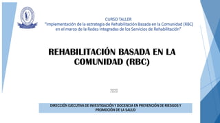 2020
REHABILITACIÓN BASADA EN LA
COMUNIDAD (RBC)
DIRECCIÓN EJECUTIVA DE INVESTIGACIÓN Y DOCENCIA EN PREVENCIÓN DE RIESGOS Y
PROMOCIÓN DE LA SALUD
CURSO TALLER
“Implementación de la estrategia de Rehabilitación Basada en la Comunidad (RBC)
en el marco de la Redes Integradas de los Servicios de Rehabilitación”
 