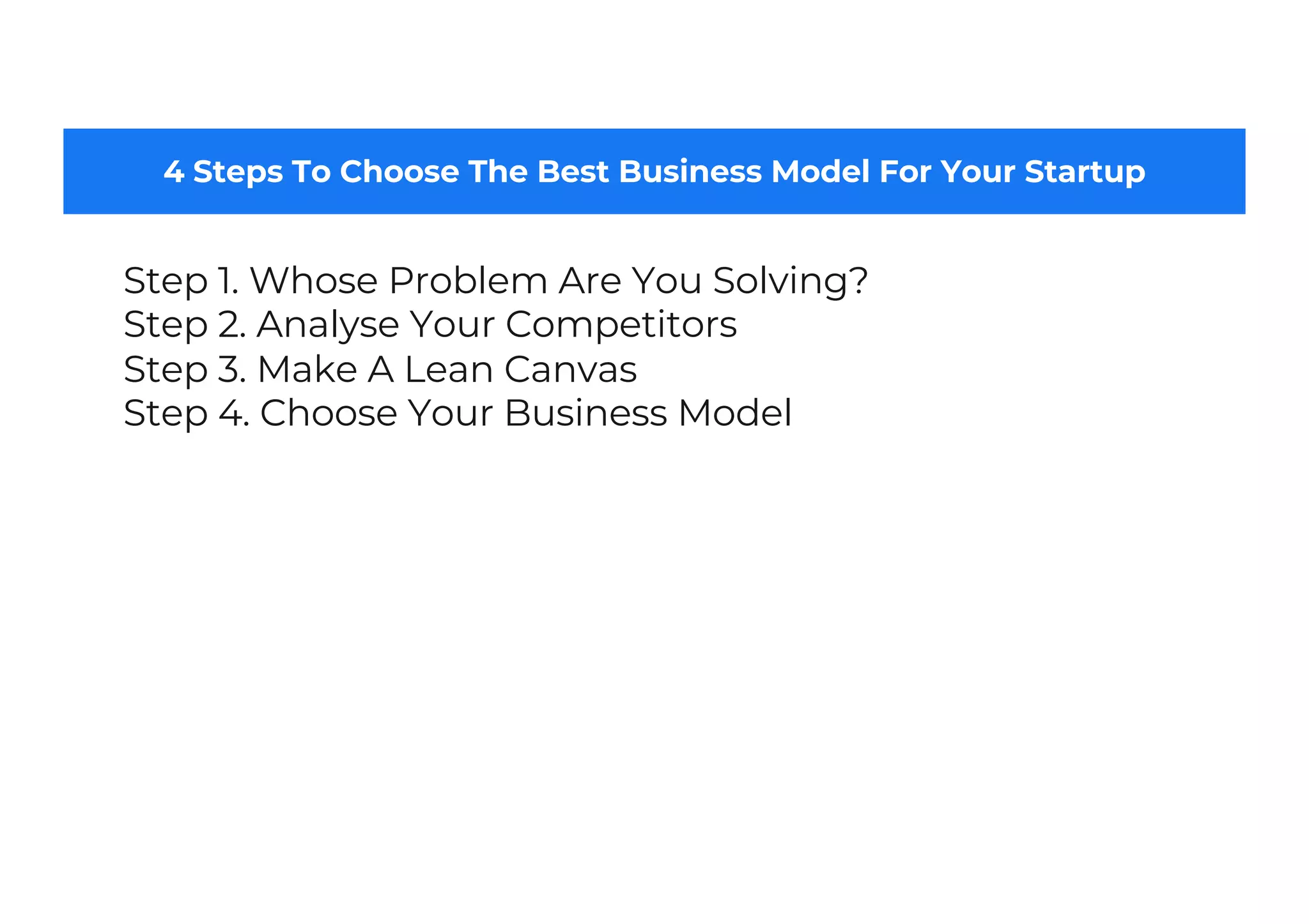 4 Steps To Choose The Best Business Model For Your Startup
Step 1. Whose Problem Are You Solving?
Step 2. Analyse Your Competitors
Step 3. Make A Lean Canvas
Step 4. Choose Your Business Model
 