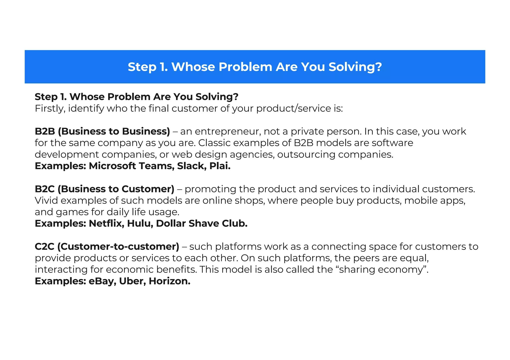 Step 1. Whose Problem Are You Solving?
Step 1. Whose Problem Are You Solving?
Firstly, identify who the final customer of your product/service is:
B2B (Business to Business) – an entrepreneur, not a private person. In this case, you work
for the same company as you are. Classic examples of B2B models are software
development companies, or web design agencies, outsourcing companies.
Examples: Microsoft Teams, Slack, Plai.
B2C (Business to Customer) – promoting the product and services to individual customers.
Vivid examples of such models are online shops, where people buy products, mobile apps,
and games for daily life usage.
Examples: Netflix, Hulu, Dollar Shave Club.
C2C (Customer-to-customer) – such platforms work as a connecting space for customers to
provide products or services to each other. On such platforms, the peers are equal,
interacting for economic benefits. This model is also called the “sharing economy”.
Examples: eBay, Uber, Horizon.
 