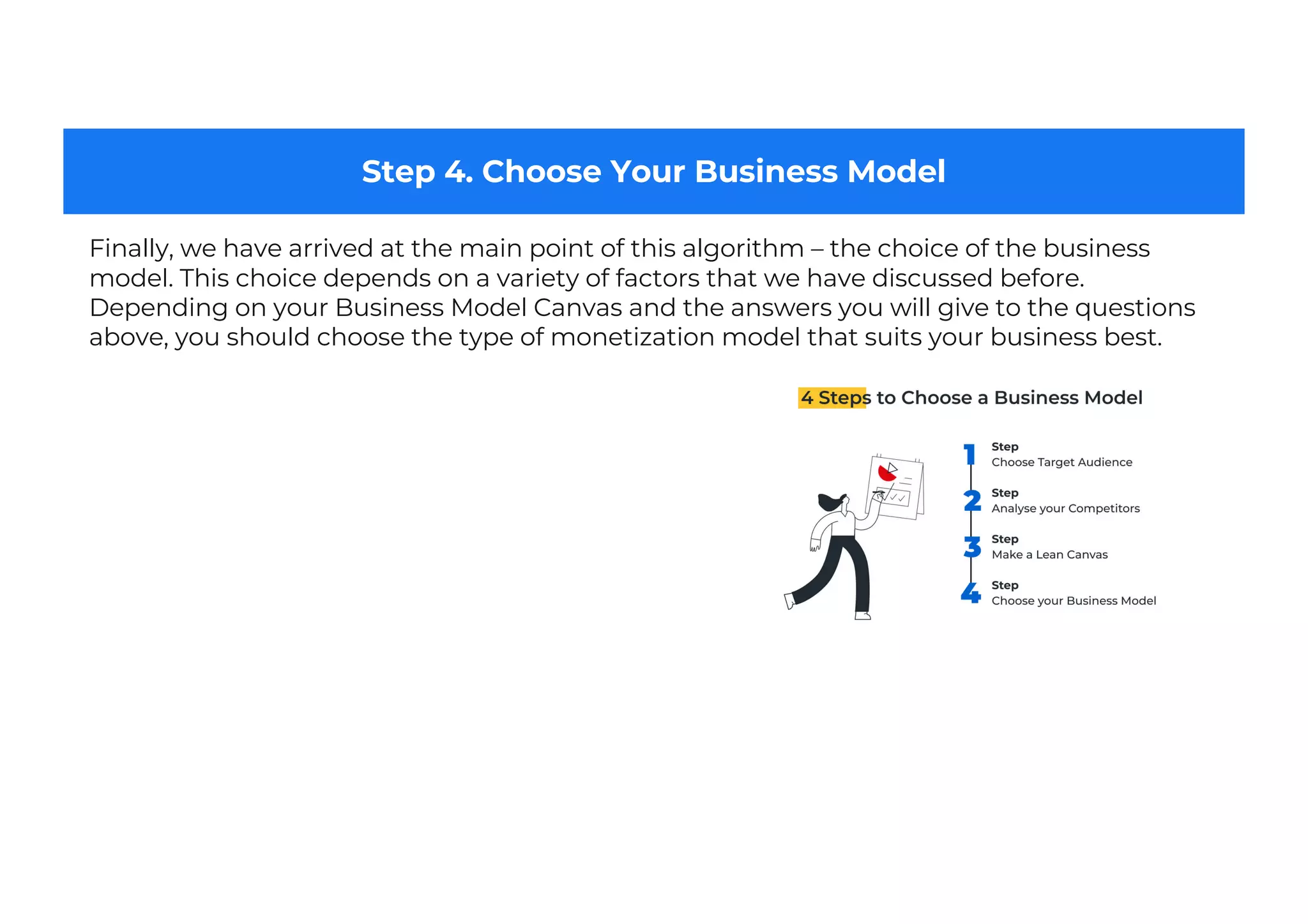 Step 4. Choose Your Business Model
Finally, we have arrived at the main point of this algorithm – the choice of the business
model. This choice depends on a variety of factors that we have discussed before.
Depending on your Business Model Canvas and the answers you will give to the questions
above, you should choose the type of monetization model that suits your business best.
 
