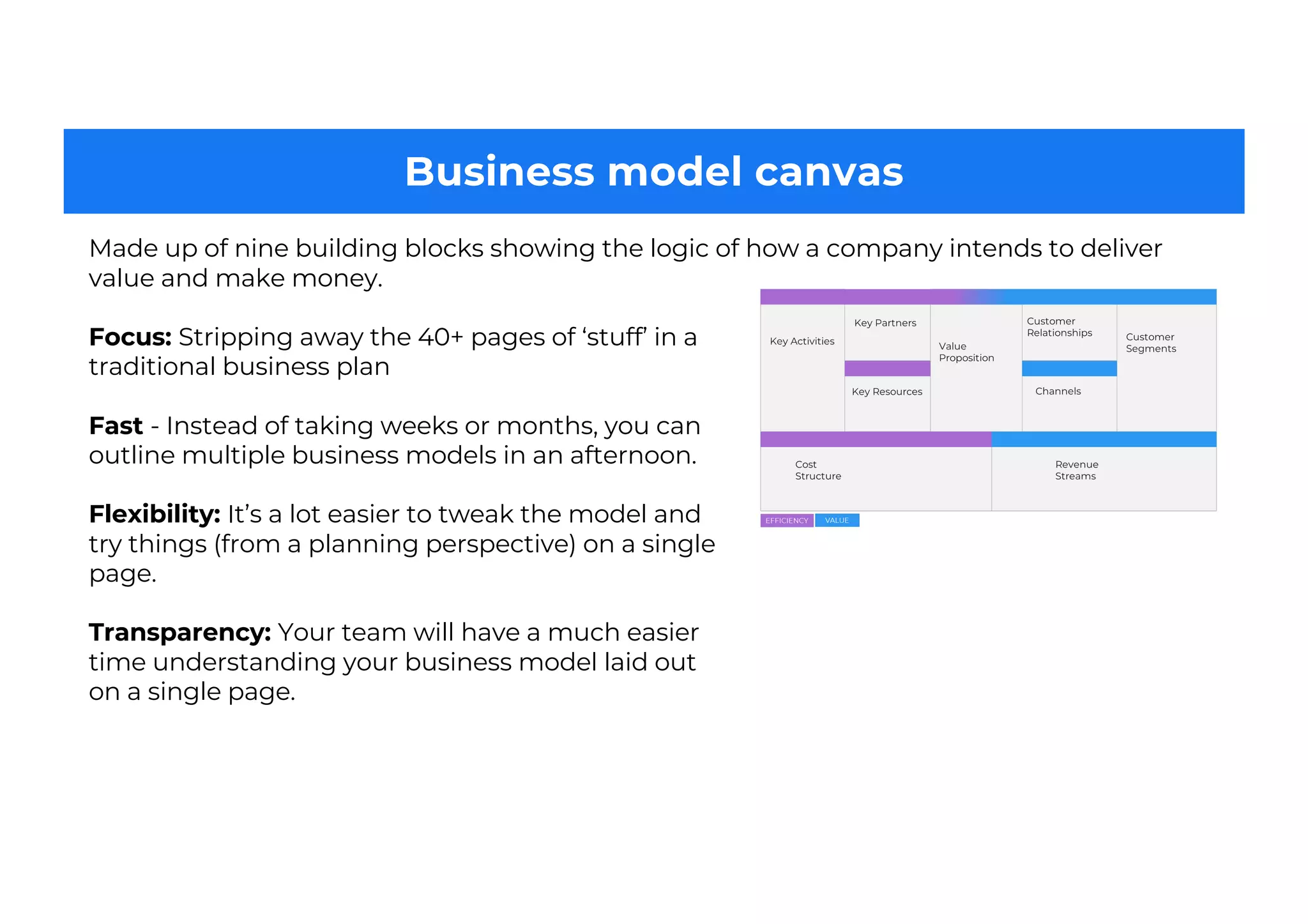 Business model canvas
Focus: Stripping away the 40+ pages of ‘stuff’ in a
traditional business plan
Fast - Instead of taking weeks or months, you can
outline multiple business models in an afternoon.
Flexibility: It’s a lot easier to tweak the model and
try things (from a planning perspective) on a single
page.
Transparency: Your team will have a much easier
time understanding your business model laid out
on a single page.
Made up of nine building blocks showing the logic of how a company intends to deliver
value and make money.
 