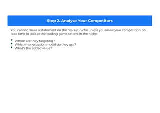 Step 2. Analyse Your Competitors
You cannot make a statement on the market niche unless you know your competition. So
take time to look at the leading game setters in the niche:
• Whom are they targeting?
• Which monetization model do they use?
• What’s the added value?
 