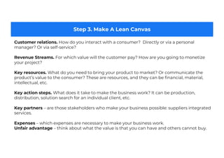Step 3. Make A Lean Canvas
Customer relations. How do you interact with a consumer? Directly or via a personal
manager? Or via self-service?
Revenue Streams. For which value will the customer pay? How are you going to monetize
your project?
Key resources. What do you need to bring your product to market? Or communicate the
product’s value to the consumer? These are resources, and they can be financial, material,
intellectual, etc.
Key action steps. What does it take to make the business work? It can be production,
distribution, solution search for an individual client, etc.
Key partners – are those stakeholders who make your business possible: suppliers integrated
services.
Expenses – which expenses are necessary to make your business work.
Unfair advantage – think about what the value is that you can have and others cannot buy.
 