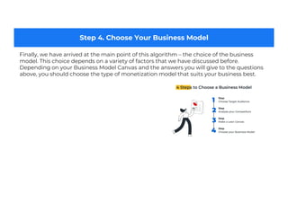Step 4. Choose Your Business Model
Finally, we have arrived at the main point of this algorithm – the choice of the business
model. This choice depends on a variety of factors that we have discussed before.
Depending on your Business Model Canvas and the answers you will give to the questions
above, you should choose the type of monetization model that suits your business best.
 