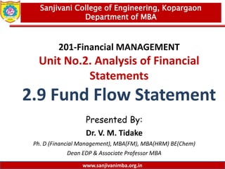 www.sanjivanimba.org.in
201-Financial MANAGEMENT
Unit No.2. Analysis of Financial
Statements
2.9 Fund Flow Statement
Presented By:
Dr. V. M. Tidake
Ph. D (Financial Management), MBA(FM), MBA(HRM) BE(Chem)
Dean EDP & Associate Professor MBA
1
Sanjivani College of Engineering, Kopargaon
Department of MBA
www.sanjivanimba.org.in
 