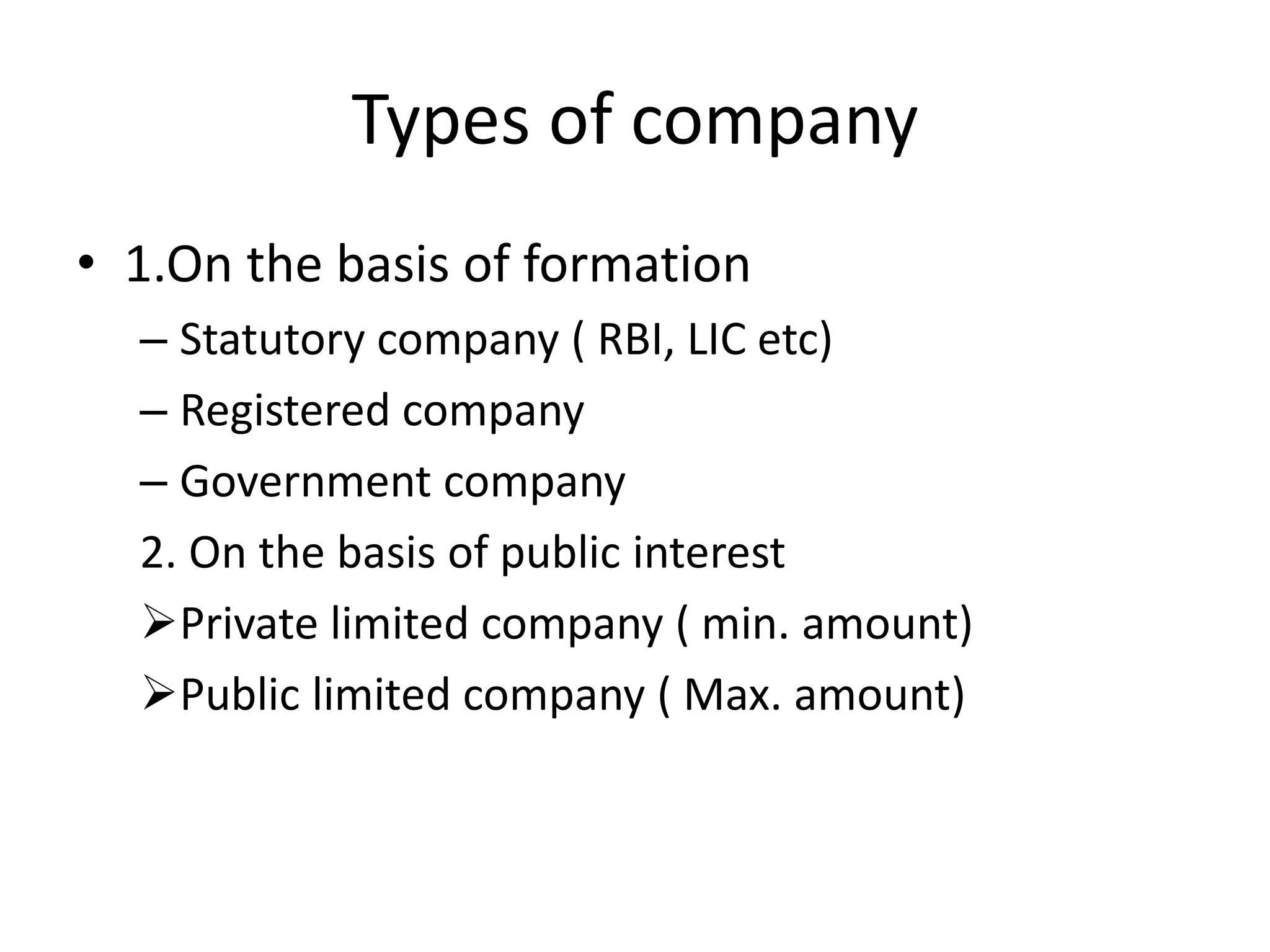 Types of company
• 1.On the basis of formation
– Statutory company ( RBI, LIC etc)
– Registered company
– Government company
2. On the basis of public interest
Private limited company ( min. amount)
Public limited company ( Max. amount)
 