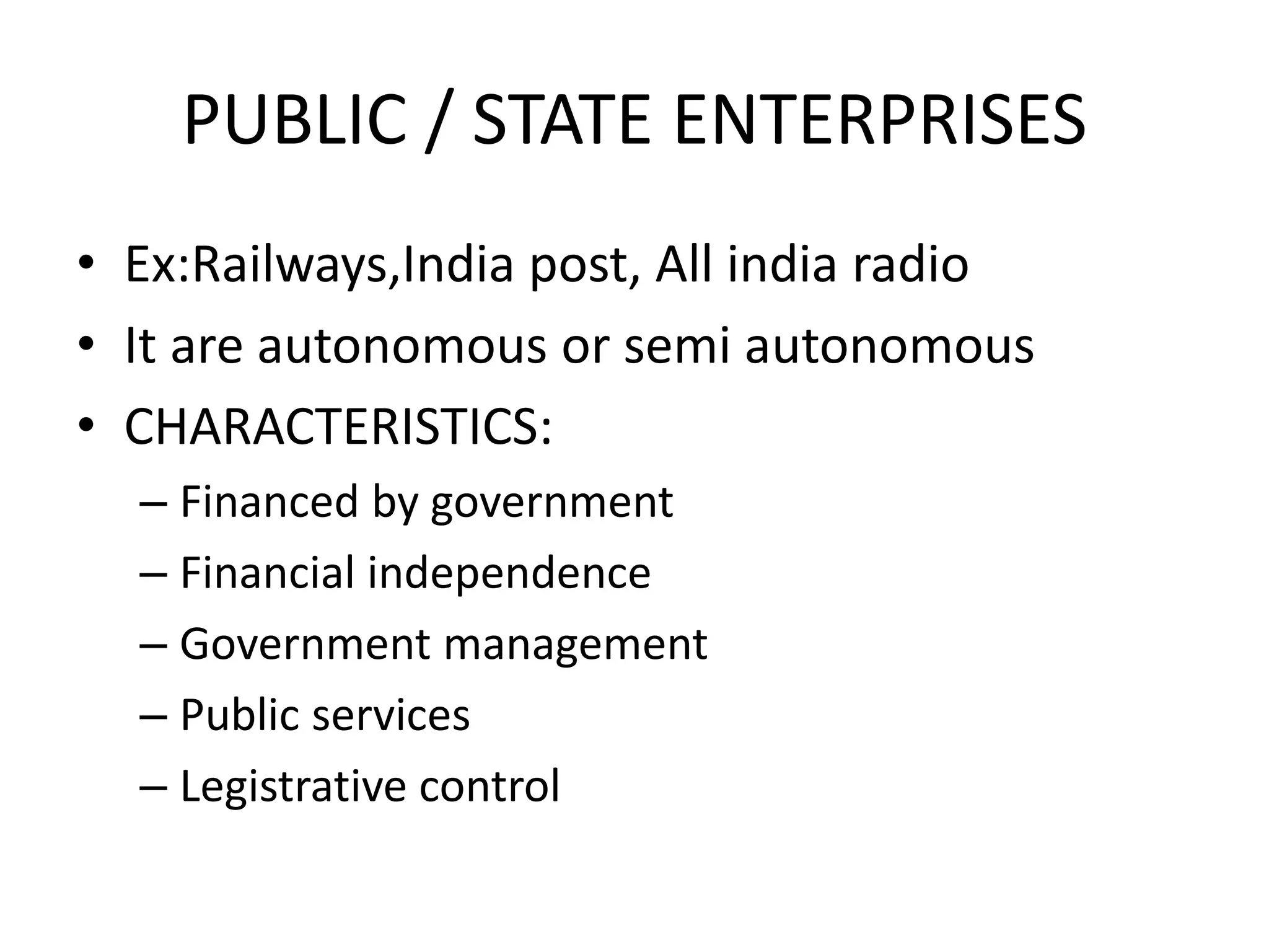 PUBLIC / STATE ENTERPRISES
• Ex:Railways,India post, All india radio
• It are autonomous or semi autonomous
• CHARACTERISTICS:
– Financed by government
– Financial independence
– Government management
– Public services
– Legistrative control
 