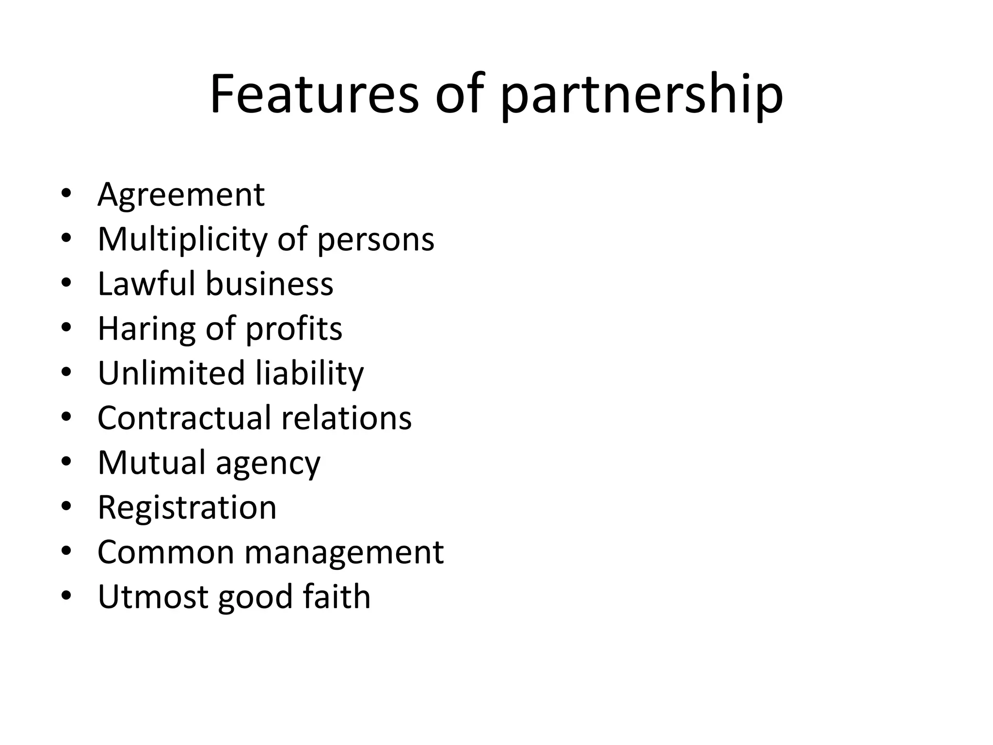Features of partnership
• Agreement
• Multiplicity of persons
• Lawful business
• Haring of profits
• Unlimited liability
• Contractual relations
• Mutual agency
• Registration
• Common management
• Utmost good faith
 