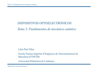Dispositivos optoelectrónicos
Tema 2: Fundamentos de mecánica cuántica
DISPOSITIVOS OPTOELECTRÓNICOS
Tema 2: Fundamentos de mecánica cuántica
Lluís Prat Viñas
Escola Tècnica Superior d’Enginyers de Telecomunicació de
Barcelona (ETSETB)
Universitat Politècnica de Catalunya
 